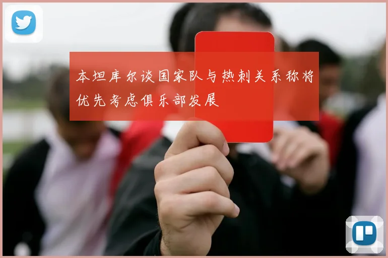 本坦库尔谈国家队与热刺关系称将优先考虑俱乐部发展