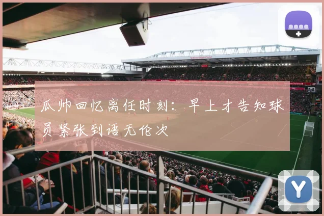 瓜帅回忆离任时刻：早上才告知球员紧张到语无伦次