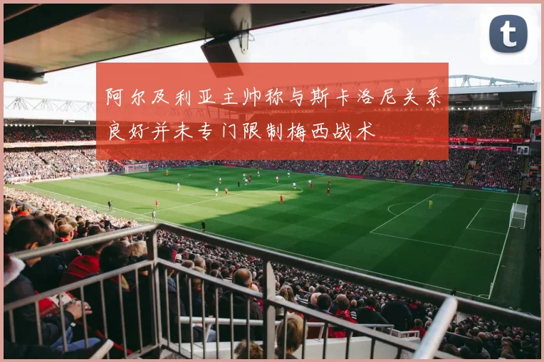 阿尔及利亚主帅称与斯卡洛尼关系良好并未专门限制梅西战术