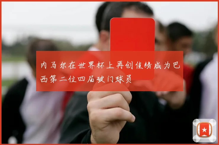 内马尔在世界杯上再创佳绩成为巴西第二位四届破门球员