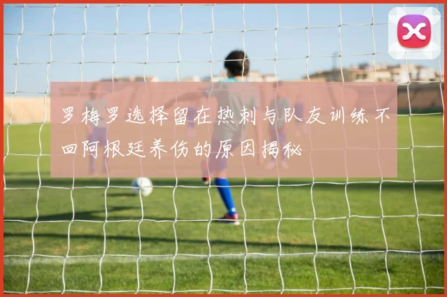 罗梅罗选择留在热刺与队友训练不回阿根廷养伤的原因揭秘