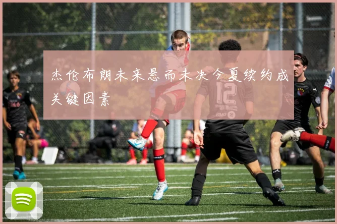 杰伦布朗未来悬而未决今夏续约成关键因素