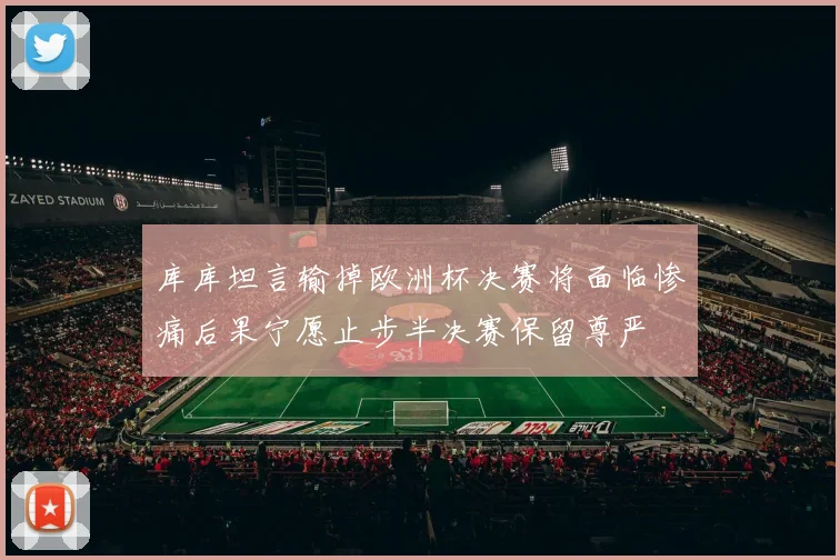 库库坦言输掉欧洲杯决赛将面临惨痛后果宁愿止步半决赛保留尊严