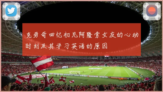 克劳奇回忆初见阿隆索女友的心动时刻及其学习英语的原因