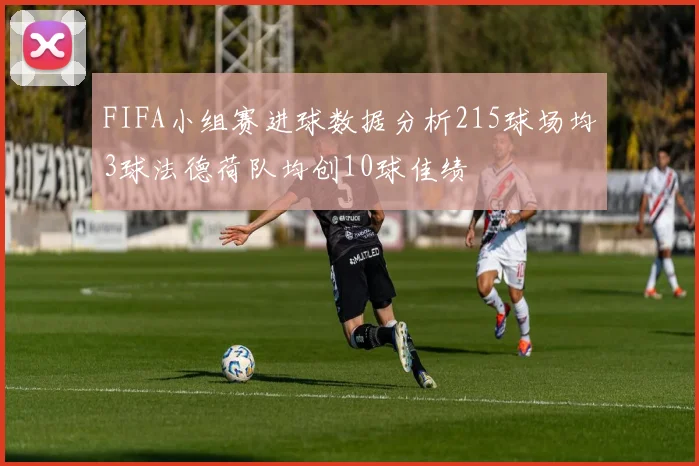 FIFA小组赛进球数据分析215球场均3球法德荷队均创10球佳绩