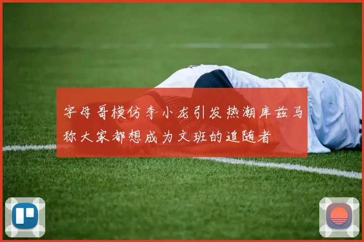 字母哥模仿李小龙引发热潮库兹马称大家都想成为文班的追随者